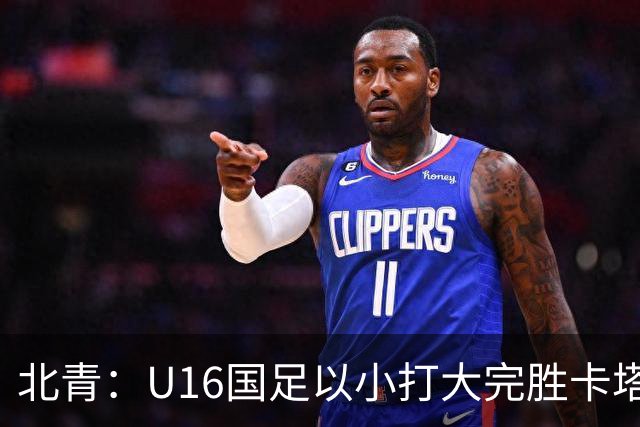 北青：U16国足以小打大完胜卡塔尔，目标完成高水平实战演练