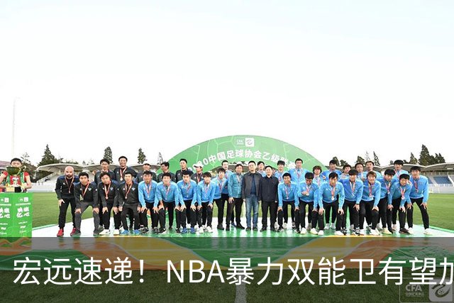 宏远速递！NBA暴力双能卫有望加盟，力保亚帅躺进总决赛？