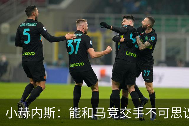 小赫内斯：能和马竞交手不可思议，这是最高级别的较量