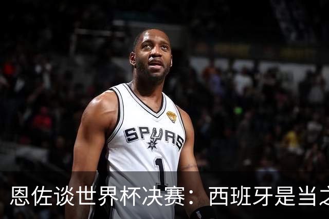 恩佐谈世界杯决赛：西班牙是当之无愧冠军 被罚下至今仍是心结