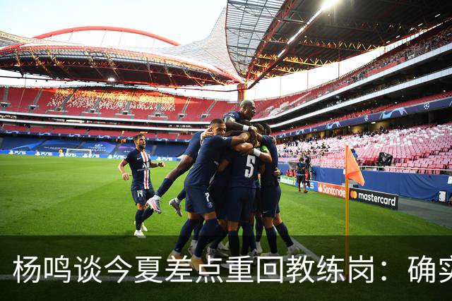 杨鸣谈今夏差点重回教练岗：确实离签约很近