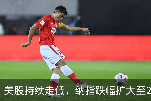 美股持续走低，纳指跌幅扩大至2%