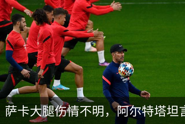 萨卡大腿伤情不明，阿尔特塔坦言早期信号“不好”