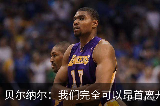 贝尔纳尔：我们完全可以昂首离开；每名球员都梦想踢国家德比