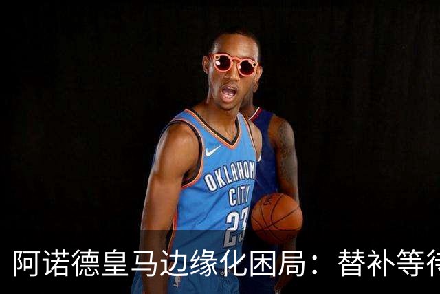 阿诺德皇马边缘化困局：替补等待与职业坚守