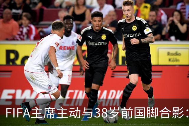 FIFA主席主动与38岁前国脚合影：我特别希望中国男足能进世界杯