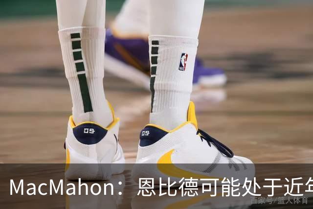 MacMahon：恩比德可能处于近年来最佳身体状态 防守表现很出色